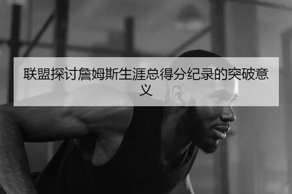 联盟探讨詹姆斯生涯总得分纪录的突破意义